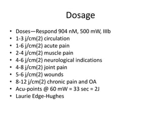 Dosage
•   Doses—Respond 904 nM, 500 mW, IIIb
•   1-3 j/cm(2) circulation
•   1-6 j/cm(2) acute pain
•   2-4 j/cm(2) muscle pain
•   4-6 j/cm(2) neurological indications
•   4-8 j/cm(2) joint pain
•   5-6 j/cm(2) wounds
•   8-12 j/cm(2) chronic pain and OA
•   Acu-points @ 60 mW = 33 sec = 2J
•   Laurie Edge-Hughes
 