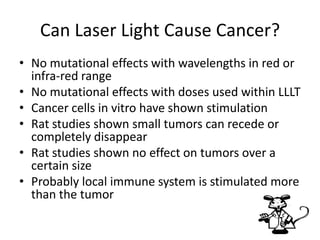 Can Laser Light Cause Cancer?
• No mutational effects with wavelengths in red or
  infra-red range
• No mutational effects with doses used within LLLT
• Cancer cells in vitro have shown stimulation
• Rat studies shown small tumors can recede or
  completely disappear
• Rat studies shown no effect on tumors over a
  certain size
• Probably local immune system is stimulated more
  than the tumor
 
