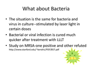 What about Bacteria
• The situation is the same for bacteria and
  virus in culture--stimulated by laser light in
  certain doses
• Bacterial or viral infection is cured much
  quicker after treatment with LLLT
• Study on MRSA-one positive and other refuted
  http://www.stanford.edu/~kendric/PDF/B57.pdf
 