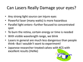 Can Lasers Really Damage your eyes?
• Any strong light source can injure eyes
• Powerful laser (many watts) is more hazardous
• Parallel light enters--further focused to concentrated
  spot
• To burn the retina, certain energy or time is needed
• With visible wavelength range, we blink
• Lasers in general are much less dangerous than people
  think--But I wouldn’t want to experiment!
• Japanese researcher treated calves with KCS with
  excellent results (HeNe)
 