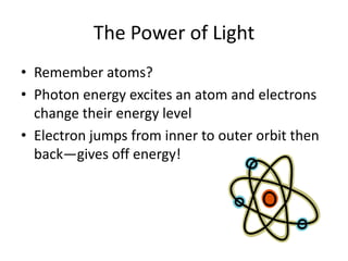 The Power of Light
• Remember atoms?
• Photon energy excites an atom and electrons
  change their energy level
• Electron jumps from inner to outer orbit then
  back—gives off energy!
 