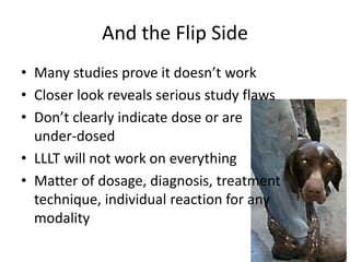 And the Flip Side
• Many studies prove it doesn’t work
• Closer look reveals serious study flaws
• Don’t clearly indicate dose or are
  under-dosed
• LLLT will not work on everything
• Matter of dosage, diagnosis, treatment
  technique, individual reaction for any
  modality
 