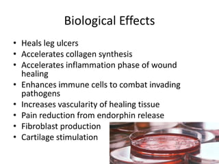 Biological Effects
• Heals leg ulcers
• Accelerates collagen synthesis
• Accelerates inflammation phase of wound
  healing
• Enhances immune cells to combat invading
  pathogens
• Increases vascularity of healing tissue
• Pain reduction from endorphin release
• Fibroblast production
• Cartilage stimulation
 