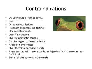 Contraindications
• Dr. Laurie Edge-Hughes says….
• Eye
• On cancerous lesions
• Pregnant abdomen (no testing)
• Unclosed fontanels
• Over Vagus nerve
• Over sympathetic ganglia
• Cardiac region of heart patients
• Areas of hemorrhage
• Over thyroid/endocrine glands
• Areas treated with recent cortisone injection (wait 1 week as may
  flare site)
• Stem cell therapy—wait 6-8 weeks
 