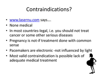 Contraindications?
• www.lasernu.com says….
• None medical
• In most countries-legal, i.e. you should not treat
  cancer or some other serious diseases
• Pregnancy is not-if treatment done with common
  sense
• Pacemakers are electronic -not influenced by light
• Most valid contraindication is possible lack of
  adequate medical treatment
 