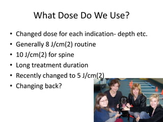 What Dose Do We Use?
•   Changed dose for each indication- depth etc.
•   Generally 8 J/cm(2) routine
•   10 J/cm(2) for spine
•   Long treatment duration
•   Recently changed to 5 J/cm(2)
•   Changing back?
 