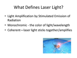 What Defines Laser Light?
• Light Amplification by Stimulated Emission of
  Radiation
• Monochromic - the color of light/wavelength
• Coherent—laser light sticks together/amplifies
 