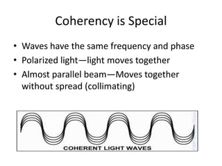 Coherency is Special
• Waves have the same frequency and phase
• Polarized light—light moves together
• Almost parallel beam—Moves together
  without spread (collimating)
 