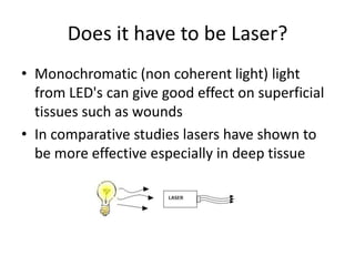 Does it have to be Laser?
• Monochromatic (non coherent light) light
  from LED's can give good effect on superficial
  tissues such as wounds
• In comparative studies lasers have shown to
  be more effective especially in deep tissue
 