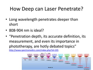 How Deep can Laser Penetrate?
• Long wavelength penetrates deeper than
  short
• 808-904 nm is ideal?
• “Penetration depth, its accurate definition, its
  measurement, and even its importance in
  phototherapy, are hotly debated topics”
  http://www.spectramedics.com/index.php?id=105
 