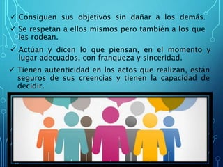  Consiguen sus objetivos sin dañar a los demás.
Se respetan a ellos mismos pero también a los que
les rodean.
Actúan y dicen lo que piensan, en el momento y
lugar adecuados, con franqueza y sinceridad.
Tienen autenticidad en los actos que realizan, están
seguros de sus creencias y tienen la capacidad de
decidir.
