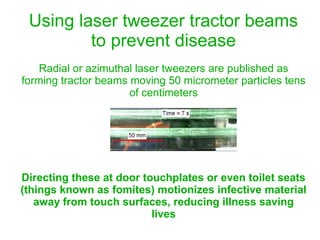 Using laser tweezer tractor beams
to prevent disease
Radial or azimuthal laser tweezers are published as
forming tractor beams moving 50 micrometer particles tens
of centimeters
Directing these at door touchplates or even toilet seats
(things known as fomites) motionizes infective material
away from touch surfaces, reducing illness saving
lives
 