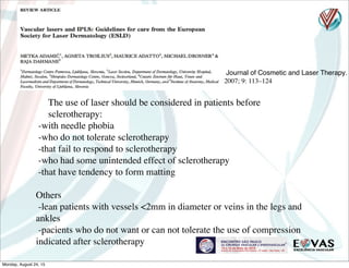 Journal of Cosmetic and Laser Therapy.
2007; 9: 113–124
The use of laser should be considered in patients before
sclerotherapy:
-with needle phobia
-who do not tolerate sclerotherapy
-that fail to respond to sclerotherapy
-who had some unintended effect of sclerotherapy
-that have tendency to form matting
Others
-lean patients with vessels <2mm in diameter or veins in the legs and
ankles
-pacients who do not want or can not tolerate the use of compression
indicated after sclerotherapy
Monday, August 24, 15
 