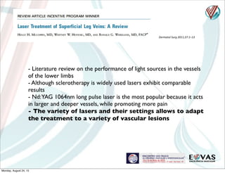 Dermatol	
  Surg	
  2011;37:1–13
- Literature review on the performance of light sources in the vessels
of the lower limbs
- Although sclerotherapy is widely used lasers exhibit comparable
results
- Nd:YAG 1064nm long pulse laser is the most popular because it acts
in larger and deeper vessels, while promoting more pain
- The variety of lasers and their settings allows to adapt
the treatment to a variety of vascular lesions
Monday, August 24, 15
 