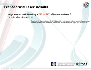 Rogachefsky AS, Silapunt S, Goldberg DJ. Nd:YAG Laser (1064 nm) Irradiation for Lower Extremity Telangiectases and
Small ReticularVeins: Efﬁcacy as Measured byVessel Color and Size. Dermatologic Surgery. 2002 Mar;28(3):220–3.
Transdermal laser Results
• single session with bleaching> 75% in 71% of lesions analyzed 3
months after the session
Monday, August 24, 15
 
