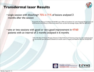 Rogachefsky AS, Silapunt S, Goldberg DJ. Nd:YAG Laser (1064 nm) Irradiation for Lower Extremity Telangiectases and
Small ReticularVeins: Efﬁcacy as Measured byVessel Color and Size. Dermatologic Surgery. 2002 Mar;28(3):220–3.
Trelles MA,Weiss R, Moreno-Moragas J, Romero C,Velez M,Alvarez X.Treatment of leg veins with combined pulsed
dye and Nd:YAG lasers: 60 patients assessed at 6 months. Lasers in Surgery and Medicine. 2010 Oct 25;42(9):769–
74.
• one or two sessions with good or very good improvement in 47/60
patients with an interval of 2 months analyzed in 6 months
Transdermal laser Results
• single session with bleaching> 75% in 71% of lesions analyzed 3
months after the session
Monday, August 24, 15
 