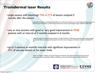 Rogachefsky AS, Silapunt S, Goldberg DJ. Nd:YAG Laser (1064 nm) Irradiation for Lower Extremity Telangiectases and
Small ReticularVeins: Efﬁcacy as Measured byVessel Color and Size. Dermatologic Surgery. 2002 Mar;28(3):220–3.
Trelles MA,Weiss R, Moreno-Moragas J, Romero C,Velez M,Alvarez X.Treatment of leg veins with combined pulsed
dye and Nd:YAG lasers: 60 patients assessed at 6 months. Lasers in Surgery and Medicine. 2010 Oct 25;42(9):769–
74.
• up to 5 sessions at monthly intervals with signiﬁcant improvement in
80% of vascular lesions of the lower limbs
• one or two sessions with good or very good improvement in 47/60
patients with an interval of 2 months analyzed in 6 months
Ozyurt K, Colgecen E, Baykan H, Ozturk P, Ozkose M.Treatment of Superﬁcial CutaneousVascular Lesions:
Experience with the Long-Pulsed 1064 nm Nd:YAG Laser.The Scientiﬁc World Journal. 2012;2012(4):1–7.
Transdermal laser Results
• single session with bleaching> 75% in 71% of lesions analyzed 3
months after the session
Monday, August 24, 15
 