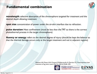 wavelength: selective absorption of the chromophore targeted for treatment and the
desired depth allowing treatment
spot size: concentration of power under the air-skin interface due to refraction.
pulse duration: Heat conﬁnement (must be less than the TRT so there is the correct
photothermal process in the target chromophore)
ﬂuency or energy: refers to the desired degree of injury (should be kept the balance so
that the thermal damage occurs only at the target treatment and not in adjacent regions)
Fundamental combination
Meesters AA, Pitassi LHU, CamposV,Wolkerstorfer A, Dierickx CC.Transcutaneous laser
treatment of leg veins. Lasers Med Sci (2014) 29:481–492
Monday, August 24, 15
 