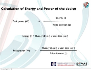 Calculation of Energy and Power of the device
Energy (J)
Pulse duration (s)
Peak power (W) =
Energy (J) = Fluency (J/cm2) x Spot Size (cm2)
Fluency (J/cm2) x Spot Size (cm2)
Pulse duration (s)
Peak power (W) =
Monday, August 24, 15
 