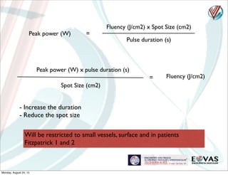 Fluency (J/cm2) x Spot Size (cm2)
Pulse duration (s)
Peak power (W) =
Fluency (J/cm2)
Peak power (W) x pulse duration (s)
=
Spot Size (cm2)
- Increase the duration
- Reduce the spot size
Will be restricted to small vessels, surface and in patients
Fitzpatrick 1 and 2
Monday, August 24, 15
 