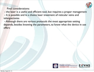 Final considerations:
- the laser is a useful and efﬁcient tool, but requires a proper management
- It is possible and is a choice laser treatment of reticular veins and
telangiectasias
- Although there are various protocols the most appropriate setting
depends, besides knowing the parameters, to know what the device in use
offers
Monday, August 24, 15
 