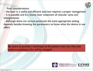 Final considerations:
- the laser is a useful and efﬁcient tool, but requires a proper management
- It is possible and is a choice laser treatment of reticular veins and
telangiectasias
- Although there are various protocols the most appropriate setting
depends, besides knowing the parameters, to know what the device in use
offers
Be aware to provide a technique to his patient, even one that only
seeks to aesthetics.You will be charged!
Monday, August 24, 15
 