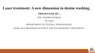 Laser treatment: A new dimension in denim washing.
PRESENTED BY ,
MD: FAHIMUZZAMAN
TE-14025
DEPARTMENT OF TEXTILE ENGINEERING,
MAWLANA BHASHANI SCIENCE AND TECHNOLOGY UNIVERSITY.
 