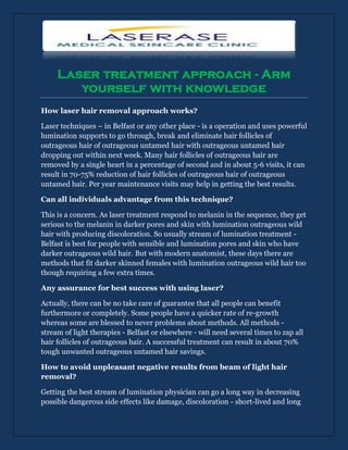 Laser treatment approach - Arm
        yourself with knowledge
How laser hair removal approach works?

Laser techniques – in Belfast or any other place - is a operation and uses powerful
lumination supports to go through, break and eliminate hair follicles of
outrageous hair of outrageous untamed hair with outrageous untamed hair
dropping out within next week. Many hair follicles of outrageous hair are
removed by a single heart in a percentage of second and in about 5-6 visits, it can
result in 70-75% reduction of hair follicles of outrageous hair of outrageous
untamed hair. Per year maintenance visits may help in getting the best results.

Can all individuals advantage from this technique?

This is a concern. As laser treatment respond to melanin in the sequence, they get
serious to the melanin in darker pores and skin with lumination outrageous wild
hair with producing discoloration. So usually stream of lumination treatment -
Belfast is best for people with sensible and lumination pores and skin who have
darker outrageous wild hair. But with modern anatomist, these days there are
methods that fit darker skinned females with lumination outrageous wild hair too
though requiring a few extra times.

Any assurance for best success with using laser?

Actually, there can be no take care of guarantee that all people can benefit
furthermore or completely. Some people have a quicker rate of re-growth
whereas some are blessed to never problems about methods. All methods -
stream of light therapies - Belfast or elsewhere - will need several times to zap all
hair follicles of outrageous hair. A successful treatment can result in about 70%
tough unwanted outrageous untamed hair savings.

How to avoid unpleasant negative results from beam of light hair
removal?

Getting the best stream of lumination physician can go a long way in decreasing
possible dangerous side effects like damage, discoloration - short-lived and long
 