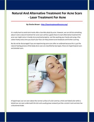 Natural And Alternative Treatment For Acne Scars - Laser Treatment For Acne 
_____________________________________________________________________________________ 
By Charles Brown - http://lasertreatmentforacne.org/ 
It is really hard to avoid acne marks after a horrible attack by acne. However, we can still do something about it and a natural treatment for acne scars will be a good choice to start.Alternative treatment for acne scar might come in handy once practiced properly. Just like washing your hands and using a fine cotton hanky every time you touch your face can help prevent acne breakouts and further scarring. 
But do not be discouraged if you are experiencing acne scars after an outbreak because this is just the natural healing process of the body.Acne scars are classified by two types; these are hypertropical scars and keloidal scars. 
A hypertropic scar are seen above the normal surface of a skin and has a thick and faded color while a keloid scar are seen underneath the skin and usually grows outward just like a stretch mark and also has a discolored shade.  
