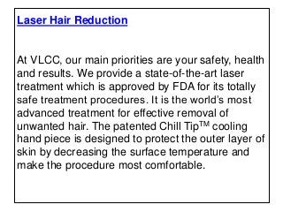Laser Hair Reduction
At VLCC, our main priorities are your safety, health
and results. We provide a state-of-the-art laser
treatment which is approved by FDA for its totally
safe treatment procedures. It is the world’s most
advanced treatment for effective removal of
unwanted hair. The patented Chill TipTM cooling
hand piece is designed to protect the outer layer of
skin by decreasing the surface temperature and
make the procedure most comfortable.
 