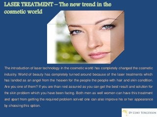 LASER TREATMENT – The new trend in the
cosmetic world
The introduction of laser technology in the cosmetic world has completely changed the cosmetic
industry. World of beauty has completely turned around because of the laser treatments which
has landed as an angel from the heaven for the people the people with hair and skin condition.
Are you one of them? If you are than rest assured as you can get the best result and solution for
the skin problem which you have been facing. Both men as well women can have this treatment
and apart from getting the required problem solved one can also improve his or her appearance
by choosing this option.
 