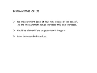 DISADVANTAGE OF LTS
 No measurement zone of few mm infront of the sensor .
As the measurement range increases this also increases.
 Could be affected if the target surface is irregular
 Laser beam can be hazardous.
 