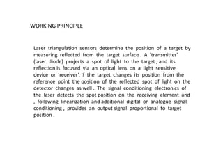 WORKING PRINCIPLE
Laser triangulation sensors determine the position of a target by
measuring reflected from the target surface . A 'transmitter'
(laser diode) projects a spot of light to the target , and its
reflection is focused via an optical lens on a light sensitive
device or 'receiver‘. If the target changes its position from the
reference point the position of the reflected spot of light on the
detector changes as well . The signal conditioning electronics of
the laser detects the spot position on the receiving element and
, following linearization and additional digital or analogue signal
conditioning , provides an output signal proportional to target
position .
 