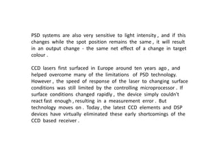 PSD systems are also very sensitive to light intensity , and if this
changes while the spot position remains the same , it will result
in an output change - the same net effect of a change in target
colour .
CCD lasers first surfaced in Europe around ten years ago , and
helped overcome many of the limitations of PSD technology.
However , the speed of response of the laser to changing surface
conditions was still limited by the controlling microprocessor . If
surface conditions changed rapidly , the device simply couldn't
react fast enough , resulting in a measurement error . But
technology moves on . Today , the latest CCD elements and DSP
devices have virtually eliminated these early shortcomings of the
CCD based receiver .
 