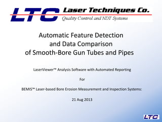 LaserViewer™ Analysis Software with Automated Reporting
For
BEMIS™ Laser-based Bore Erosion Measurement and Inspection Systems:
21 Aug 2013
1
Automatic Feature Detection
and Data Comparison
of Smooth-Bore Gun Tubes and Pipes
 
