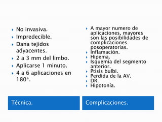 Glaucomas secundarios con bloqueo pupilar.Energía térmica.Lente Abraham.Parámetros.100-1200 mW, tiempo 0.02seg. (iris claros 0.05seg) y spot inicial 50.Área.En la periferia.Cripta iridiana, pliegue o área de atrofia mesodérmica.