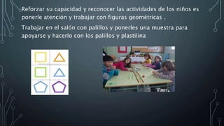 Reforzar su capacidad y reconocer las actividades de los niños es
ponerle atención y trabajar con figuras geométricas .
Trabajar en el salón con palillos y ponerles una muestra para
apoyarse y hacerlo con los palillos y plastilina