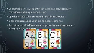 • El alumno tiene que identificar las letras mayúsculas y
minúsculas para que sepan usar.
• Que las mayúsculas se usan en nombres propios
• Y las minúsculas se usan en nombres comunes
• Participar en el salón y pasar al pizarrón encerrar cual es
nombre y cual es objeto.