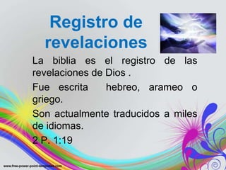 Registro de
  revelaciones
La biblia es el registro de las
revelaciones de Dios .
Fue escrita     hebreo, arameo o
griego.
Son actualmente traducidos a miles
de idiomas.
2 P. 1:19
 