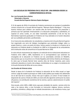 LAS ESCUELAS DE FREDONIA EN EL SIGLO XIX. UNA MIRADA DESDE LA
CORRESPONDENCIA OFICIAL
Por: Luis Fernando Sierra Muñoz
Historiador y Docente
Escuela Normal Superior Mariano Ospina Rodríguez
El 31 de agosto de 2016 el municipio de Fredonia conmemora con pompa el cumpleaños
número sesenta de su Escuela Normal Superior “Mariano Ospina Rodríguez”. Y hay muy
buenos motivos para celebrar: son sesenta años de formar maestros de preescolar y
primaria que han aportado inmensamente a la educación antioqueña y colombiana, en
especial en zonas rurales, en una labor reconocida socialmente: al día de hoy los
Normalistas Superiores graduados en Fredonia son muy valorados en el sector educativo
por sus cualidades personales y profesionales.
En el marco de esta celebración, los estudiantes y maestros de la Escuela Normal Superior
han organizado una serie de trabajos investigativos que pretenden indagar sobre su
propia historia y, como una parte de éstos, hemos puesto la mirada en la historia de la
educación en Fredonia desde su fundación en 1830 en la búsqueda de los antecedentes
de la institución antes de convertirse en Escuela Normal en 1956.
En este artículo mostraremos los orígenes y la evolución de las instituciones educativas en
Fredonia entre 1830 y 1895, basándonos en la correspondencia que sostenían los
encargados de la educación en Fredonia con las autoridades centrales en Medellín,
documentos que se encuentran en el fondo República del Archivo Histórico de Antioquia.
Es claro que la Escuela Normal tiene sesenta años de formar maestros, pero como
institución educativa es mucho más antigua, remitiéndose en su origen a la existencia de
la Escuela Elemental de Niñas de la zona urbana.
Las Escuelas de Primeras Letras
Desde la época de la fundación de Fredonia la educación de los niños ocupó un lugar
central. Luego de creada la parroquia en 1830, la obra pública que estaba más adelantada
era la del local de la escuela, incluso más que la iglesia y la cárcel. El local estaba en
disposición de usarse a finales de 1834 y en enero del año siguiente continuaron las clases
allí gracias a la contribución económica de los vecinos, quienes subvencionaron el sueldo
del maestro1
.
Esta escuela, entre 1835 y 1860, tenía cupo para alrededor de sesenta varones entre los
siete y los catorce años, y eran formados en instrucción religiosa, lectura, escritura,
gramática, aritmética y dibujo bajo el método lancasteriano o de enseñanza mutua, que
1
Archivo Histórico de Antioquia (AHA), Fondo República, tomo 1062, documento 15342.
 