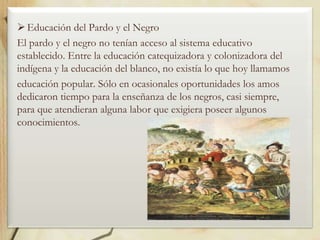  Educación del Pardo y el Negro
El pardo y el negro no tenían acceso al sistema educativo
establecido. Entre la educación catequizadora y colonizadora del
indígena y la educación del blanco, no existía lo que hoy llamamos
educación popular. Sólo en ocasionales oportunidades los amos
dedicaron tiempo para la enseñanza de los negros, casi siempre,
para que atendieran alguna labor que exigiera poseer algunos
conocimientos.

 