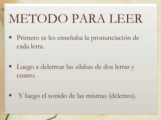 METODO PARA LEER
 Primero se les enseñaba la pronunciación de
cada letra.
 Luego a deletrear las silabas de dos letras y
cuatro.
 Y luego el sonido de las mismas (deletreo).

 