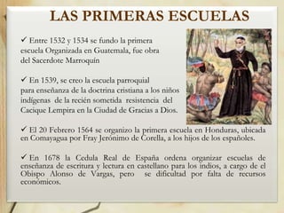 LAS PRIMERAS ESCUELAS
 Entre 1532 y 1534 se fundo la primera
escuela Organizada en Guatemala, fue obra
del Sacerdote Marroquín
 En 1539, se creo la escuela parroquial
para enseñanza de la doctrina cristiana a los niños
indígenas de la recién sometida resistencia del
Cacique Lempira en la Ciudad de Gracias a Dios.
 El 20 Febrero 1564 se organizo la primera escuela en Honduras, ubicada
en Comayagua por Fray Jerónimo de Corella, a los hijos de los españoles.
 En 1678 la Cedula Real de España ordena organizar escuelas de
enseñanza de escritura y lectura en castellano para los indios, a cargo de el
Obispo Alonso de Vargas, pero se dificultad por falta de recursos
económicos.

 