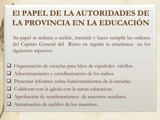 El PAPEL DE LA AUTORIDADES DE
LA PROVINCIA EN LA EDUCACIÓN
Su papel se reducía a recibir, trasmitir y hacer cumplir las ordenes
del Capitán General del Reino en regular la enseñanza en los
siguientes aspectos:







Organización de escuelas para hijos de españoles criollos.
Adoctrinamiento y castellanización de los indios.
Presentar informes sobre funcionamientos de la escuelas.
Colaborar con la iglesia con la tareas educativas.
Aprobación de nombramientos de maestros seculares.
Autorización de sueldos de los maestros.

 