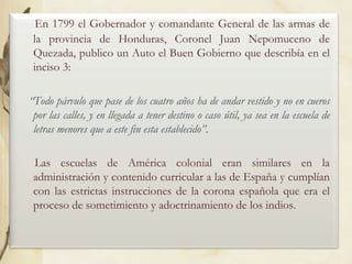 En 1799 el Gobernador y comandante General de las armas de
la provincia de Honduras, Coronel Juan Nepomuceno de
Quezada, publico un Auto el Buen Gobierno que describía en el
inciso 3:
“Todo párvulo que pase de los cuatro años ha de andar vestido y no en cueros
por las calles, y en llegada a tener destino o caso útil, ya sea en la escuela de
letras menores que a este fin esta establecido”.
Las escuelas de América colonial eran similares en la
administración y contenido curricular a las de España y cumplían
con las estrictas instrucciones de la corona española que era el
proceso de sometimiento y adoctrinamiento de los indios.

 