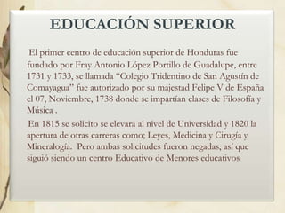 EDUCACIÓN SUPERIOR
El primer centro de educación superior de Honduras fue
fundado por Fray Antonio López Portillo de Guadalupe, entre
1731 y 1733, se llamada “Colegio Tridentino de San Agustín de
Comayagua” fue autorizado por su majestad Felipe V de España
el 07, Noviembre, 1738 donde se impartían clases de Filosofía y
Música .
En 1815 se solicito se elevara al nivel de Universidad y 1820 la
apertura de otras carreras como; Leyes, Medicina y Cirugía y
Mineralogía. Pero ambas solicitudes fueron negadas, así que
siguió siendo un centro Educativo de Menores educativos

 