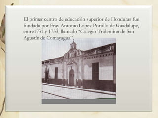 El primer centro de educación superior de Honduras fue
fundado por Fray Antonio López Portillo de Guadalupe,
entre1731 y 1733, llamado “Colegio Tridentino de San
Agustín de Comayagua”

 