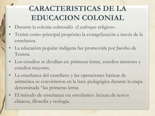 CARACTERISTICAS DE LA
EDUCACION COLONIAL
• Durante la colonia sobresalió el enfoque religioso
• Tenían como principal propósito la evangelización a través de la
enseñanza.
• La educación popular indígena fue promovida por Jacobo de
Testera.
• Los estudios se dividían en: primeras letras, estudios menores y
estudios mayores.
• La enseñanza del castellano y las operaciones básicas de
aritmética se convirtieron en la base pedagógica durante la etapa
denominada “las primeras letras
• El método de enseñanza era escolástico: lectura de textos
clásicos, filosofía y teología.

 