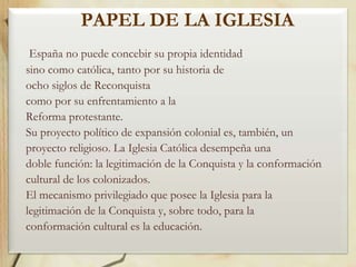 PAPEL DE LA IGLESIA
España no puede concebir su propia identidad
sino como católica, tanto por su historia de
ocho siglos de Reconquista
como por su enfrentamiento a la
Reforma protestante.
Su proyecto político de expansión colonial es, también, un
proyecto religioso. La Iglesia Católica desempeña una
doble función: la legitimación de la Conquista y la conformación
cultural de los colonizados.
El mecanismo privilegiado que posee la Iglesia para la
legitimación de la Conquista y, sobre todo, para la
conformación cultural es la educación.

 