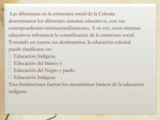 Las diferencias en la estructura social de la Colonia
determinaron los diferentes sistemas educativos, con sus
correspondientes institucionalizaciones. A su vez, estos sistemas
educativos reforzaron la estratificación de la estructura social.
Tomando en cuenta sus destinatarios, la educación colonial
puede clasificarse en:
Educación Indígena
Educación del blanco y
Educación del Negro y pardo
Educación Indígena
Tres Instituciones fueron los mecanismos básicos de la educación
indígena:

 